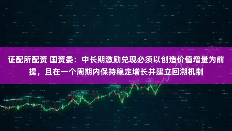 证配所配资 国资委：中长期激励兑现必须以创造价值增量为前提，且在一个周期内保持稳定增长并建立回溯机制