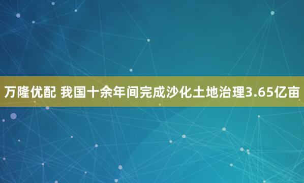 万隆优配 我国十余年间完成沙化土地治理3.65亿亩