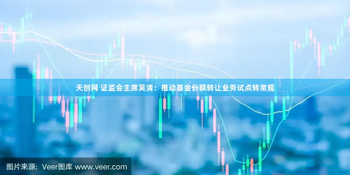 天创网 证监会主席吴清：推动基金份额转让业务试点转常规