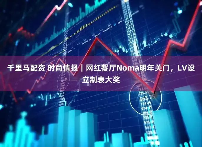 千里马配资 时尚情报｜网红餐厅Noma明年关门，LV设立制表大奖