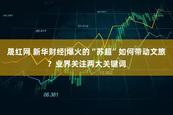 晟红网 新华财经|爆火的“苏超”如何带动文旅？业界关注两大关键词