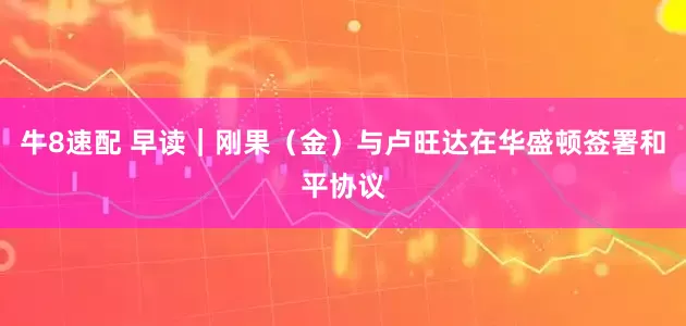 牛8速配 早读｜刚果（金）与卢旺达在华盛顿签署和平协议