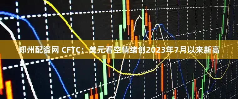 郑州配资网 CFTC：美元看空情绪创2023年7月以来新高