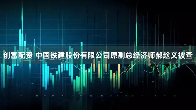 创富配资 中国铁建股份有限公司原副总经济师郝趁义被查