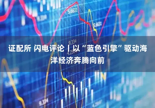 证配所 闪电评论丨以“蓝色引擎”驱动海洋经济奔腾向前