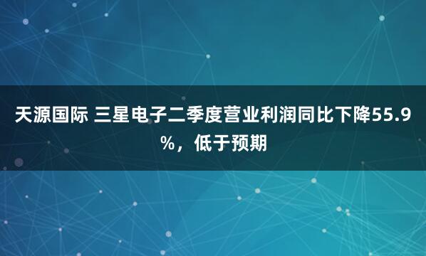 天源国际 三星电子二季度营业利润同比下降55.9%，低于预期