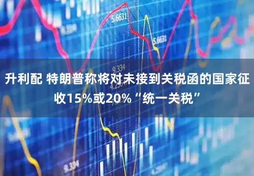 升利配 特朗普称将对未接到关税函的国家征收15%或20%“统一关税”