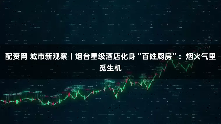 配资网 城市新观察丨烟台星级酒店化身“百姓厨房”：烟火气里觅生机