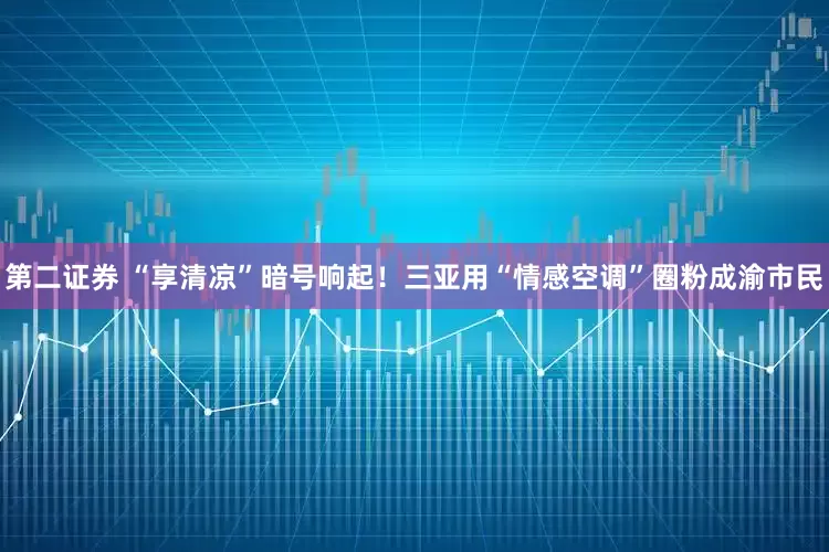 第二证券 “享清凉”暗号响起！三亚用“情感空调”圈粉成渝市民