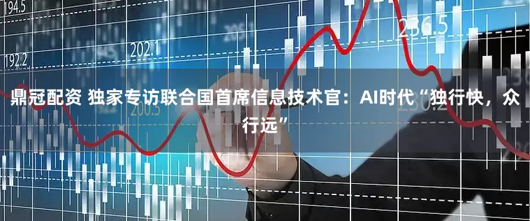 鼎冠配资 独家专访联合国首席信息技术官：AI时代“独行快，众行远”