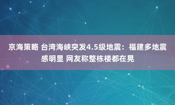 京海策略 台湾海峡突发4.5级地震：福建多地震感明显 网友称整栋楼都在晃