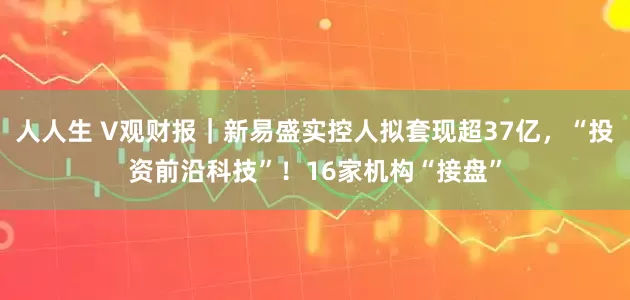 人人生 V观财报｜新易盛实控人拟套现超37亿，“投资前沿科技”！16家机构“接盘”