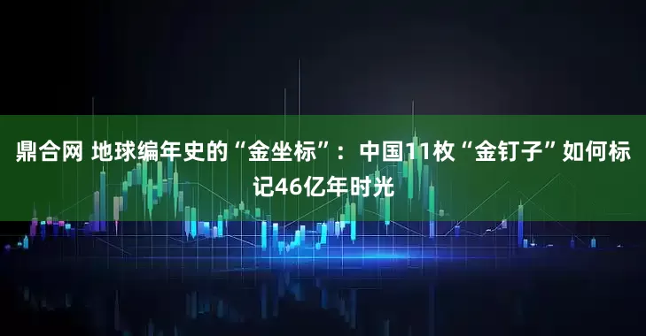 鼎合网 地球编年史的“金坐标”：中国11枚“金钉子”如何标记46亿年时光
