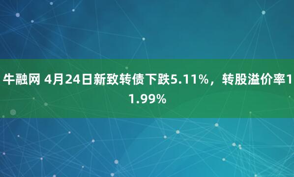 牛融网 4月24日新致转债下跌5.11%，转股溢价率11.99%