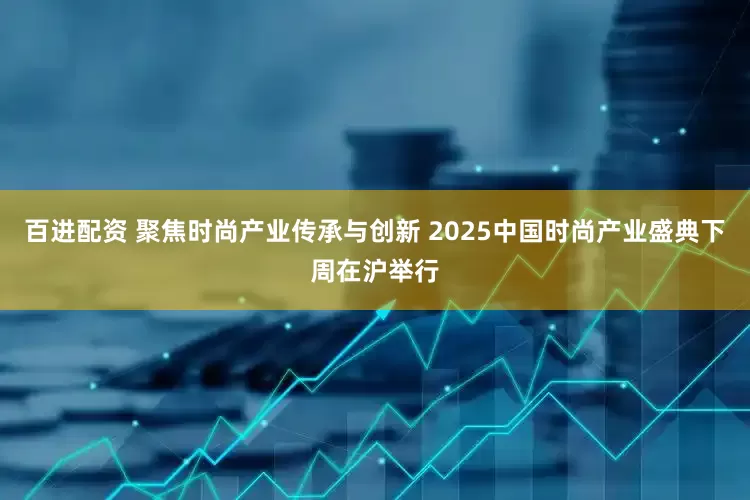 百进配资 聚焦时尚产业传承与创新 2025中国时尚产业盛典下周在沪举行