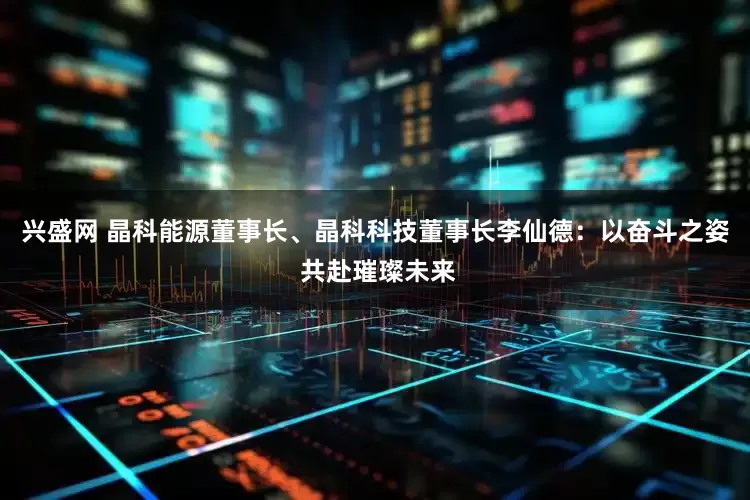 兴盛网 晶科能源董事长、晶科科技董事长李仙德：以奋斗之姿 共赴璀璨未来