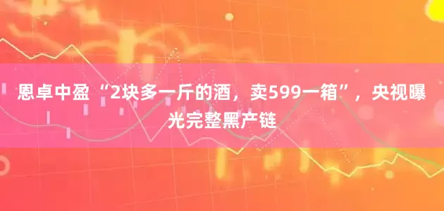恩卓中盈 “2块多一斤的酒，卖599一箱”，央视曝光完整黑产链