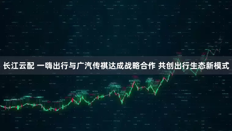 长江云配 一嗨出行与广汽传祺达成战略合作 共创出行生态新模式